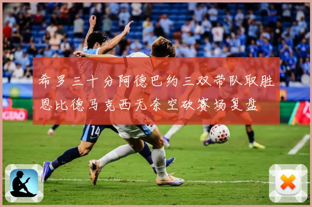 希罗三十分阿德巴约三双带队取胜恩比德马克西无奈空砍赛场复盘