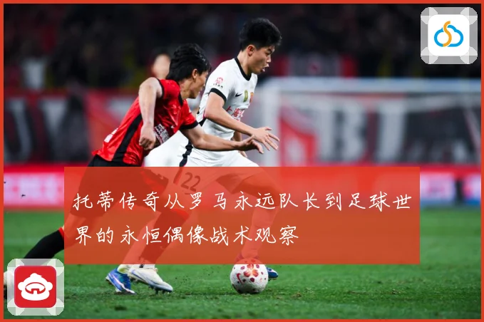 托蒂传奇从罗马永远队长到足球世界的永恒偶像战术观察