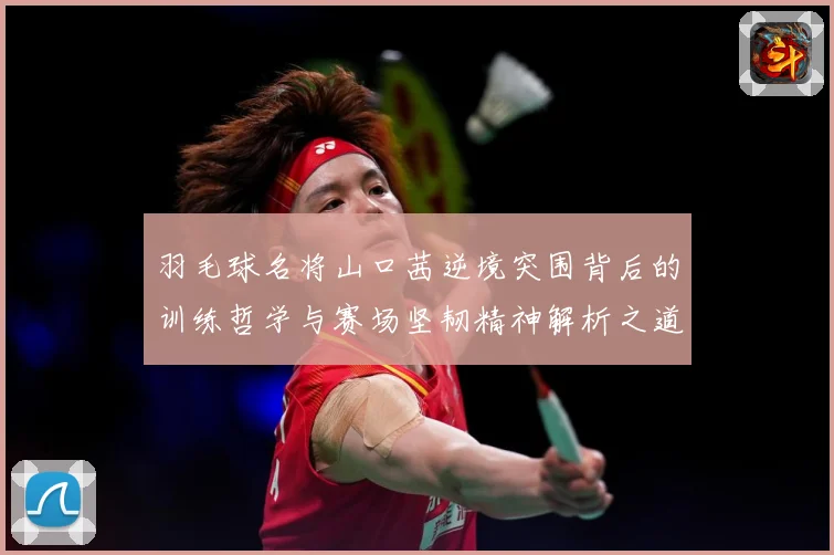 羽毛球名将山口茜逆境突围背后的训练哲学与赛场坚韧精神解析之道解析