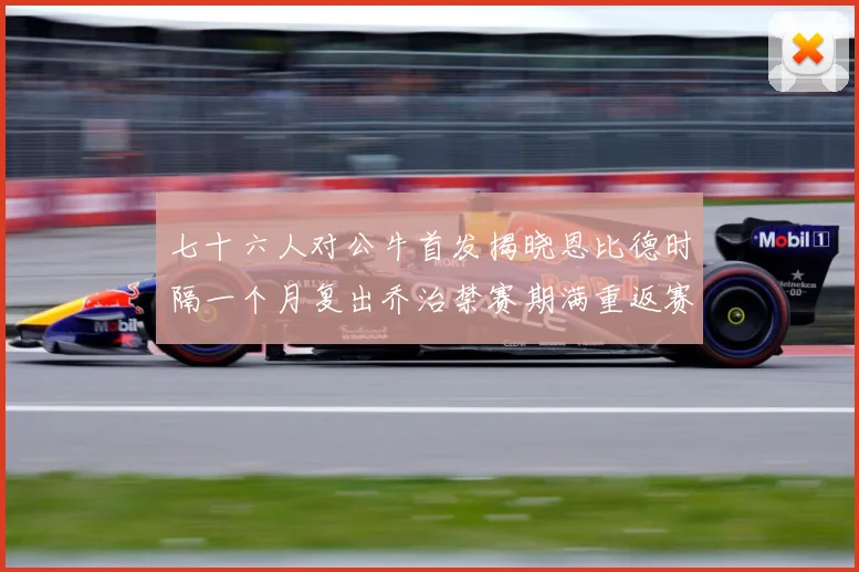 七十六人对公牛首发揭晓恩比德时隔一个月复出乔治禁赛期满重返赛赛场复盘