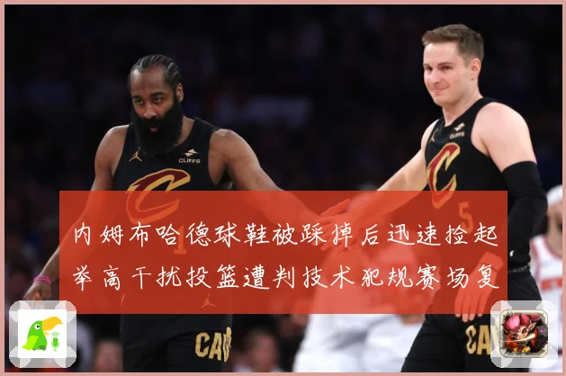 内姆布哈德球鞋被踩掉后迅速捡起举高干扰投篮遭判技术犯规赛场复盘