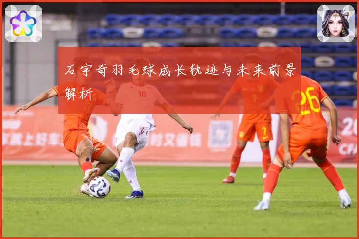 石宇奇羽毛球成长轨迹与未来前景解析