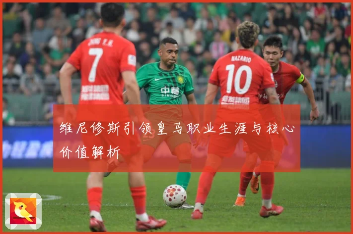 维尼修斯引领皇马职业生涯与核心价值解析