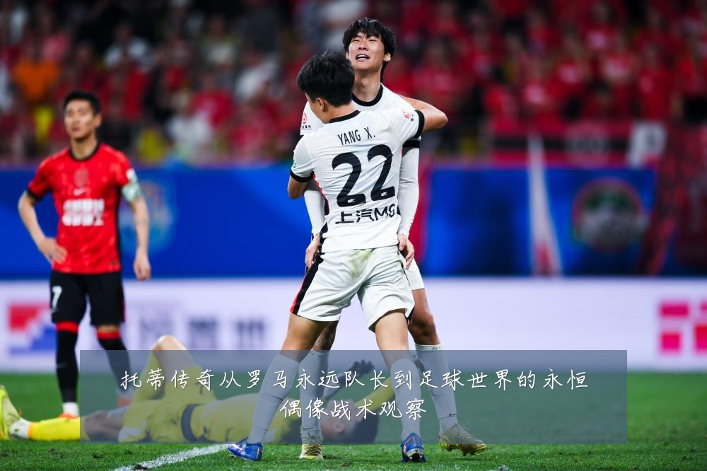 托蒂传奇从罗马永远队长到足球世界的永恒偶像战术观察
